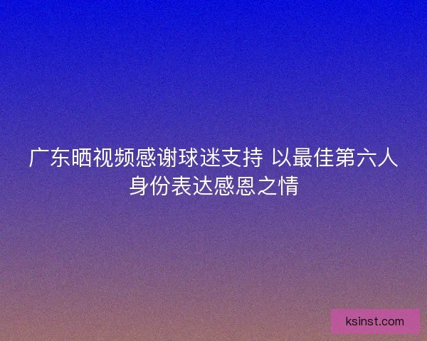 广东晒视频感谢球迷支持 以最佳第六人身份表达感恩之情