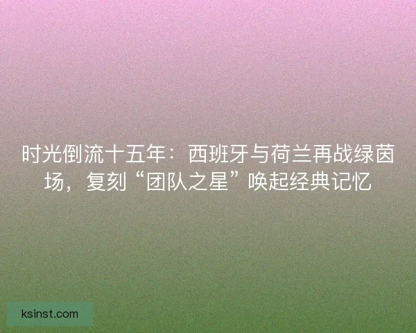 时光倒流十五年：西班牙与荷兰再战绿茵场，复刻 “团队之星” 唤起经典记忆