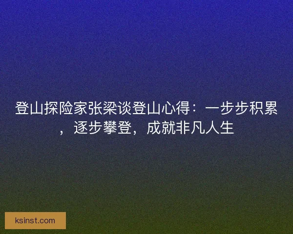 登山探险家张梁谈登山心得：一步步积累，逐步攀登，成就非凡人生