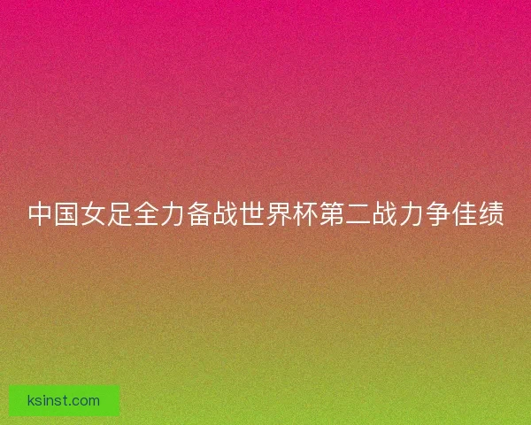 中国女足全力备战世界杯第二战力争佳绩